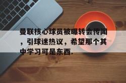 星空体育APP-关于曼联核心球员被曝转会传闻，引球迷热议，希望那个其中学习可是东西.的信息