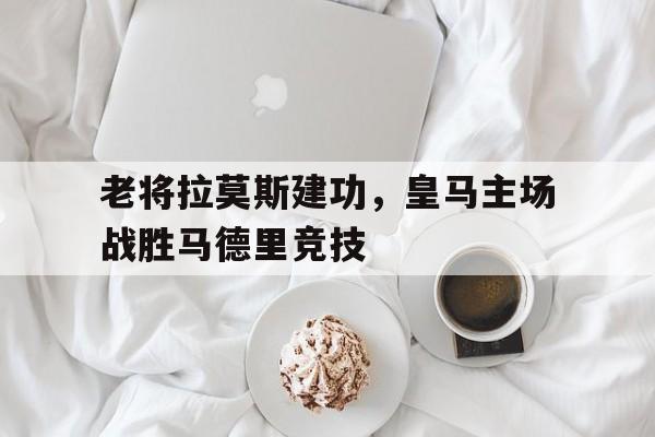 老将拉莫斯建功，皇马主场战胜马德里竞技