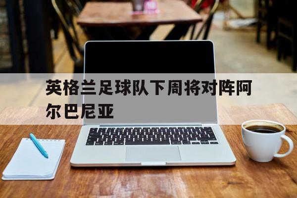 英格兰足球队下周将对阵阿尔巴尼亚